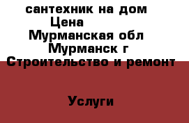 сантехник на дом › Цена ­ 1 000 - Мурманская обл., Мурманск г. Строительство и ремонт » Услуги   . Мурманская обл.,Мурманск г.